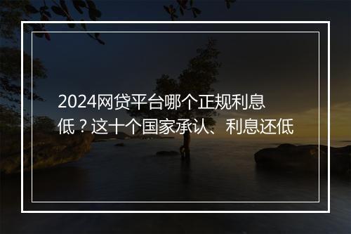 2024网贷平台哪个正规利息低？这十个国家承认、利息还低