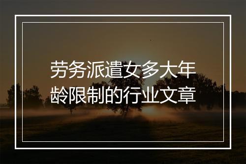 劳务派遣女多大年龄限制的行业文章
