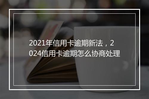 2021年信用卡逾期新法，2024信用卡逾期怎么协商处理