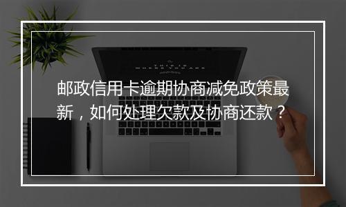 邮政信用卡逾期协商减免政策最新，如何处理欠款及协商还款？