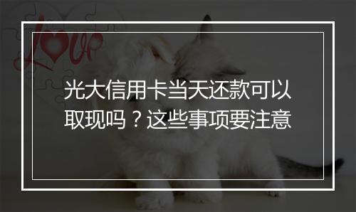光大信用卡当天还款可以取现吗？这些事项要注意