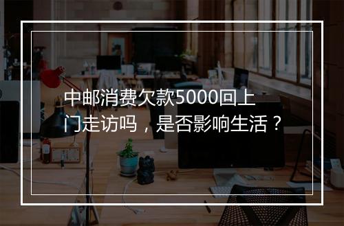 中邮消费欠款5000回上门走访吗，是否影响生活？