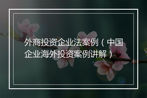 外商投资企业法案例（中国企业海外投资案例讲解）