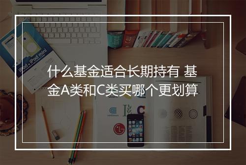 什么基金适合长期持有 基金A类和C类买哪个更划算