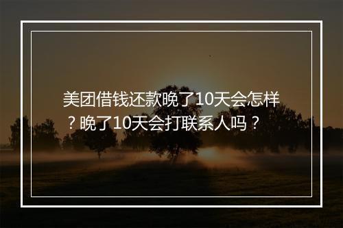 美团借钱还款晚了10天会怎样？晚了10天会打联系人吗？