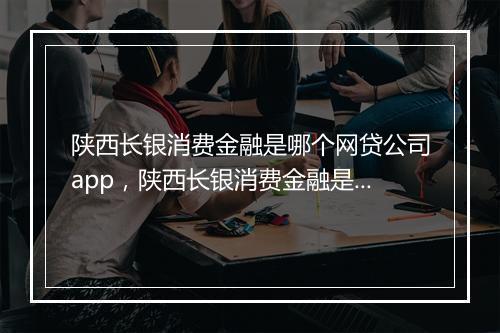 陕西长银消费金融是哪个网贷公司app，陕西长银消费金融是哪个网贷公司客服电话