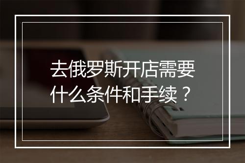 去俄罗斯开店需要什么条件和手续？