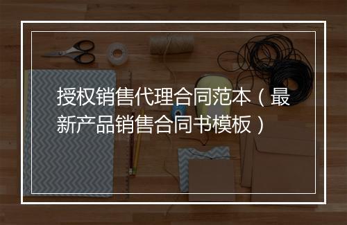 授权销售代理合同范本（最新产品销售合同书模板）