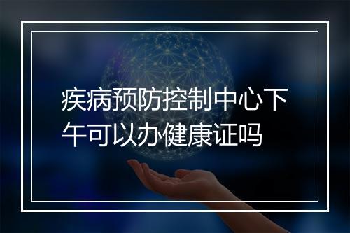 疾病预防控制中心下午可以办健康证吗