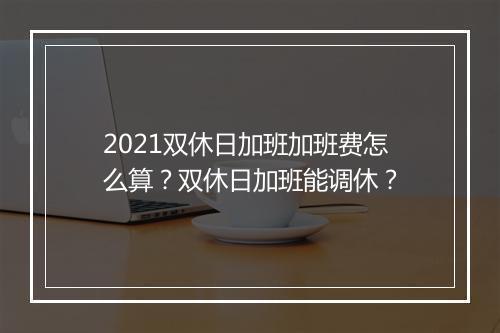 2021双休日加班加班费怎么算？双休日加班能调休？