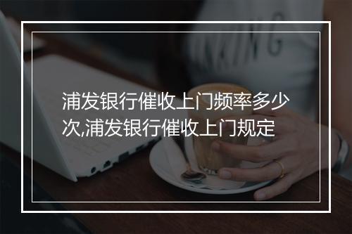 浦发银行催收上门频率多少次,浦发银行催收上门规定