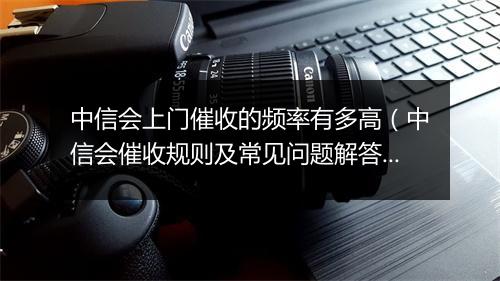 中信会上门催收的频率有多高（中信会催收规则及常见问题解答）