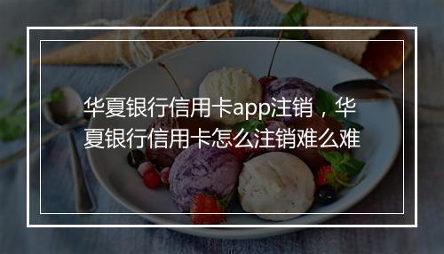 华夏银行信用卡app注销，华夏银行信用卡怎么注销难么难