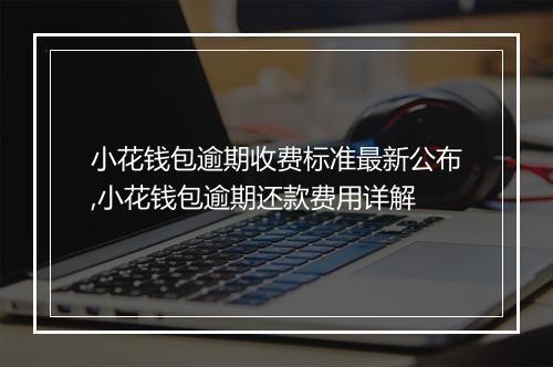 小花钱包逾期收费标准最新公布,小花钱包逾期还款费用详解