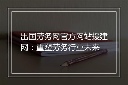 出国劳务网官方网站援建网：重塑劳务行业未来
