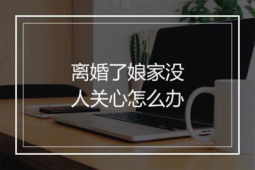 离婚了娘家没人关心怎么办