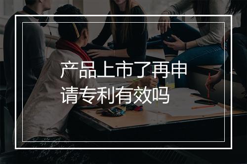产品上市了再申请专利有效吗