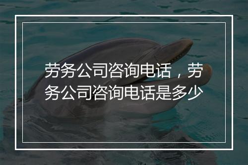 劳务公司咨询电话，劳务公司咨询电话是多少