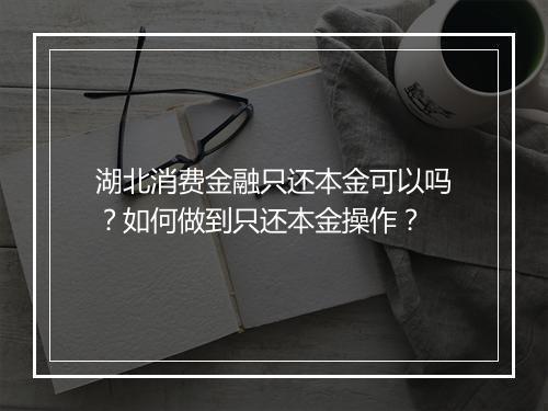 湖北消费金融只还本金可以吗？如何做到只还本金操作？