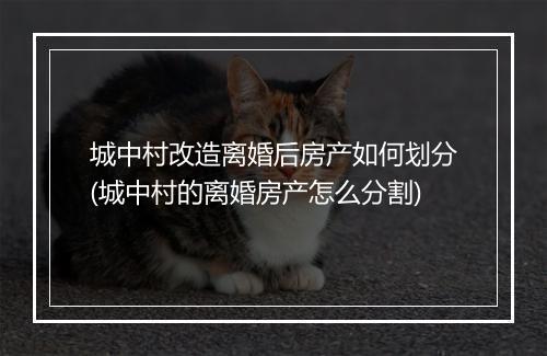 城中村改造离婚后房产如何划分(城中村的离婚房产怎么分割)