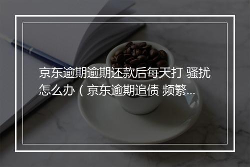 京东逾期逾期还款后每天打 骚扰怎么办（京东逾期追债 频繁骚扰处理 ）