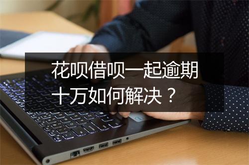 花呗借呗一起逾期十万如何解决？