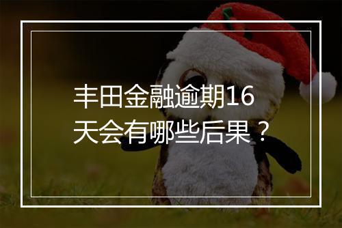 丰田金融逾期16天会有哪些后果？