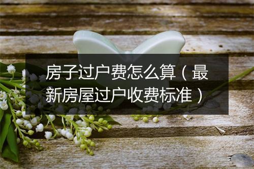 房子过户费怎么算（最新房屋过户收费标准）