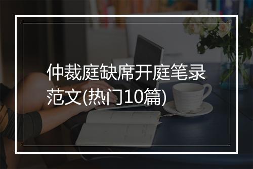 仲裁庭缺席开庭笔录范文(热门10篇)