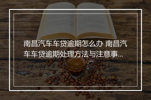 南昌汽车车贷逾期怎么办 南昌汽车车贷逾期处理方法与注意事项