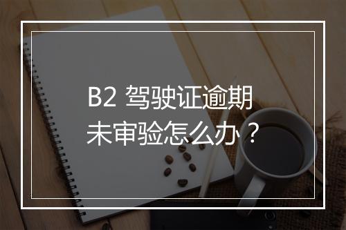 B2 驾驶证逾期未审验怎么办？