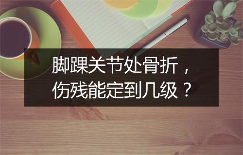脚踝关节处骨折，伤残能定到几级？