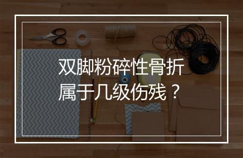 双脚粉碎性骨折属于几级伤残？