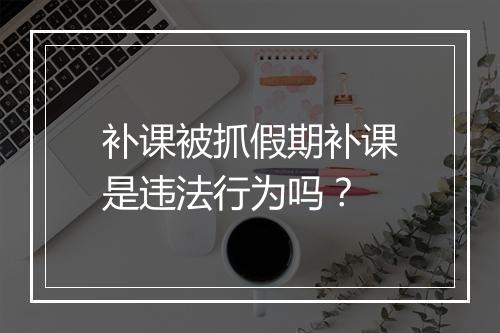 补课被抓假期补课是违法行为吗？