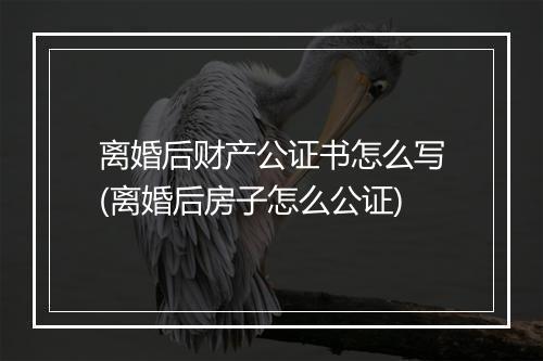离婚后财产公证书怎么写(离婚后房子怎么公证)