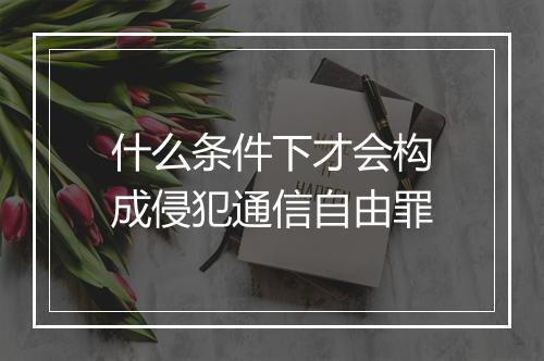 什么条件下才会构成侵犯通信自由罪