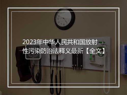 2023年中华人民共和国放射性污染防治法释义最新【全文】
