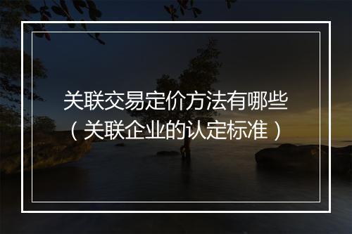 关联交易定价方法有哪些（关联企业的认定标准）