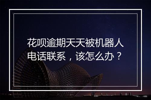 花呗逾期天天被机器人电话联系，该怎么办？