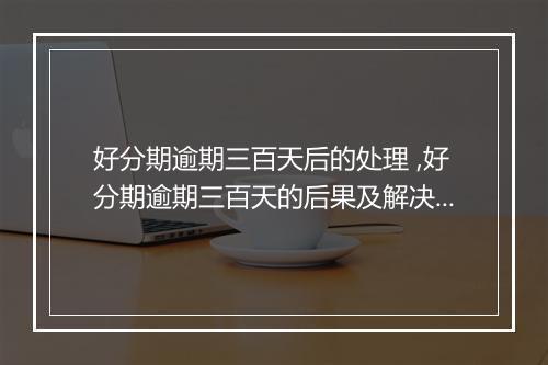好分期逾期三百天后的处理 ,好分期逾期三百天的后果及解决方案