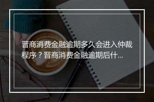 晋商消费金融逾期多久会进入仲裁程序？晋商消费金融逾期后什么时候会被仲裁？