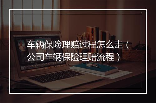 车辆保险理赔过程怎么走（公司车辆保险理赔流程）