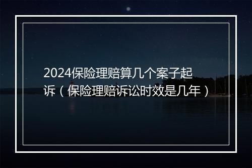 2024保险理赔算几个案子起诉（保险理赔诉讼时效是几年）