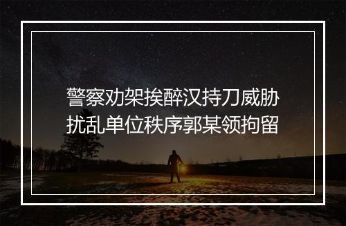 警察劝架挨醉汉持刀威胁　扰乱单位秩序郭某领拘留