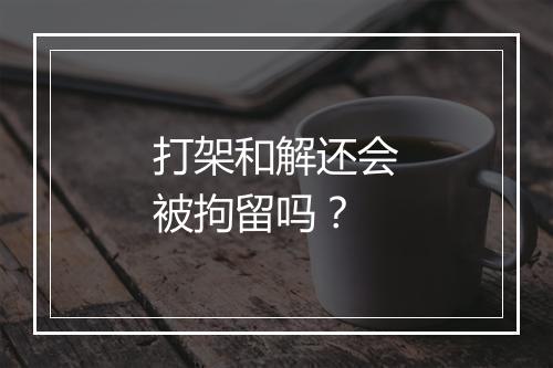 打架和解还会被拘留吗？