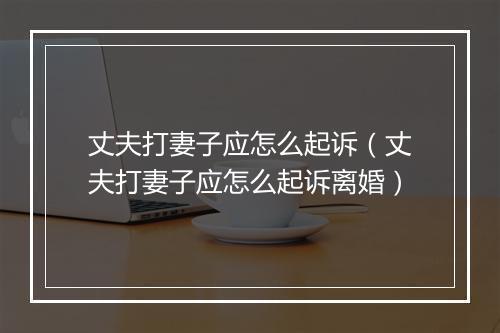 丈夫打妻子应怎么起诉（丈夫打妻子应怎么起诉离婚）
