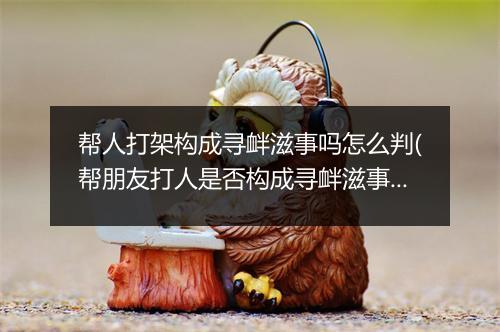 帮人打架构成寻衅滋事吗怎么判(帮朋友打人是否构成寻衅滋事)