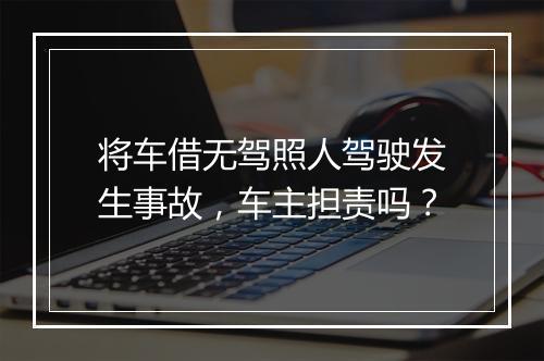 将车借无驾照人驾驶发生事故，车主担责吗？