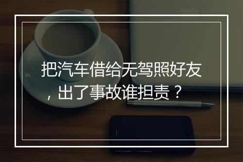 把汽车借给无驾照好友，出了事故谁担责？
