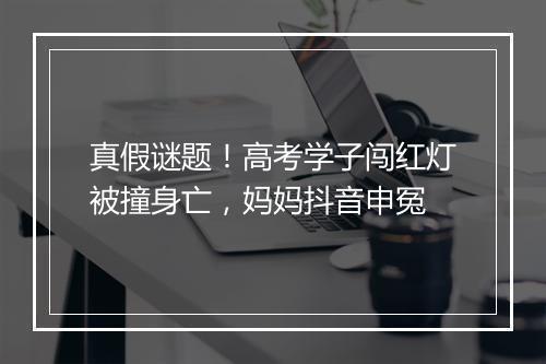 真假谜题！高考学子闯红灯被撞身亡，妈妈抖音申冤